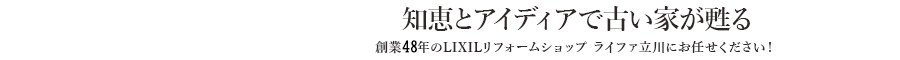 知恵とアイディアで古い家が甦る　創業48年のライファ立川にお任せください！　LIXILリフォームショップ立川